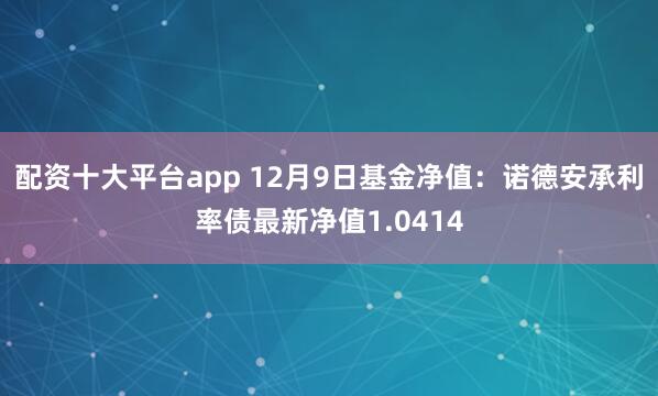 配资十大平台app 12月9日基金净值：诺德安承利率债最新净值1.0414