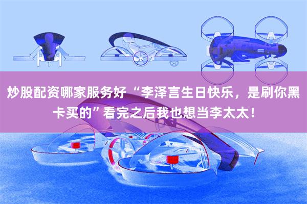 炒股配资哪家服务好 “李泽言生日快乐，是刷你黑卡买的”看完之后我也想当李太太！