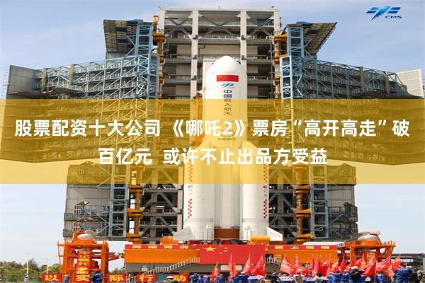股票配资十大公司 《哪吒2》票房“高开高走”破百亿元  或许不止出品方受益