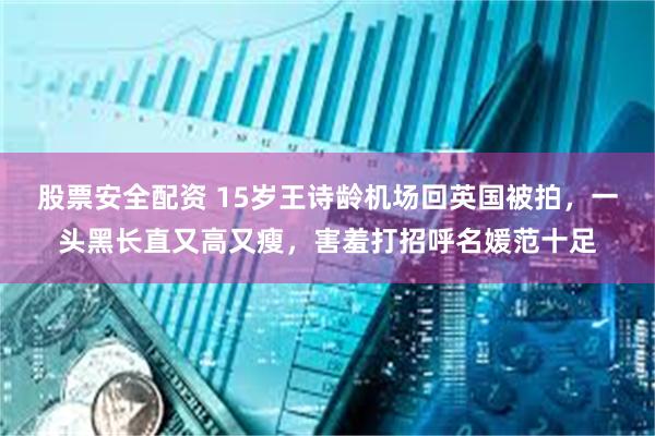 股票安全配资 15岁王诗龄机场回英国被拍，一头黑长直又高又瘦，害羞打招呼名媛范十足