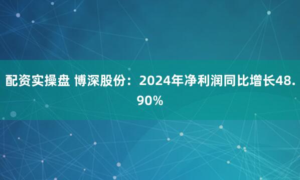 配资实操盘 博深股份：2024年净利润同比增长48.90%