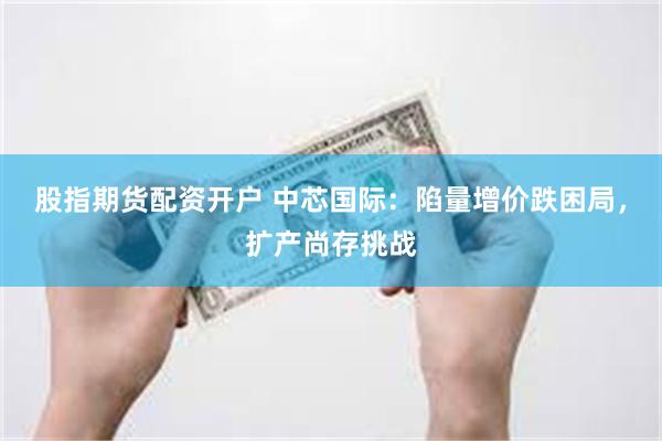股指期货配资开户 中芯国际：陷量增价跌困局，扩产尚存挑战
