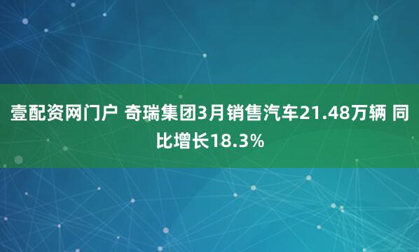 壹配资网门户 奇瑞集团3月销售汽车21.48万辆 同比增长18.3%