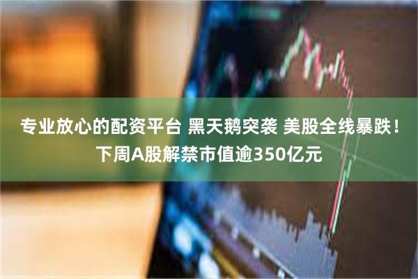 专业放心的配资平台 黑天鹅突袭 美股全线暴跌！下周A股解禁市值逾350亿元