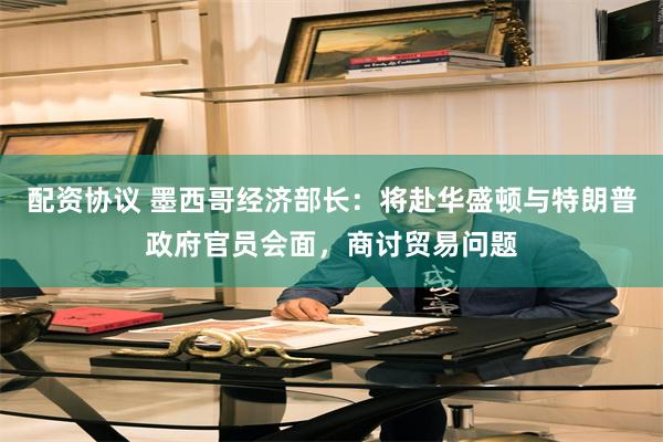 配资协议 墨西哥经济部长：将赴华盛顿与特朗普政府官员会面，商讨贸易问题