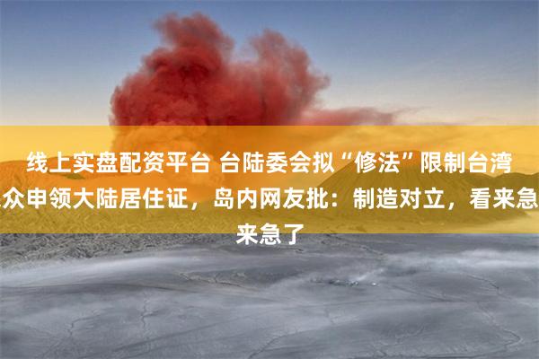 线上实盘配资平台 台陆委会拟“修法”限制台湾民众申领大陆居住证，岛内网友批：制造对立，看来急了