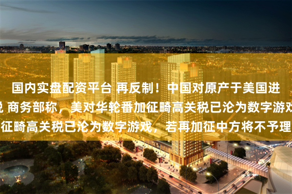 国内实盘配资平台 再反制！中国对原产于美国进口商品加征125%关税 商务部称，美对华轮番加征畸高关税已沦为数字游戏，若再加征中方将不予理会