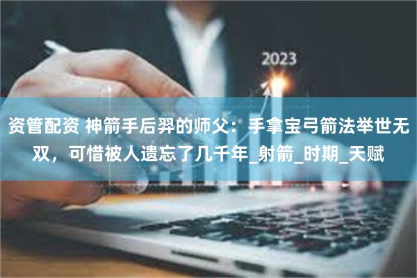 资管配资 神箭手后羿的师父：手拿宝弓箭法举世无双，可惜被人遗忘了几千年_射箭_时期_天赋