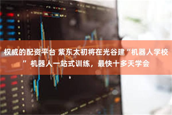 权威的配资平台 紫东太初将在光谷建“机器人学校” 机器人一站式训练，最快十多天学会