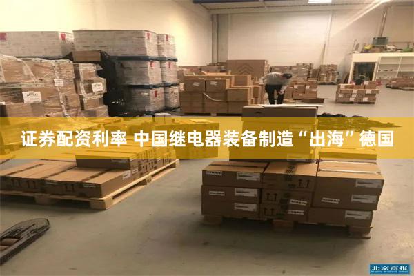 证券配资利率 中国继电器装备制造“出海”德国