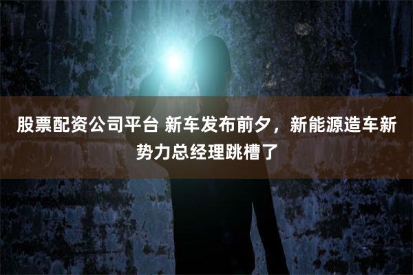 股票配资公司平台 新车发布前夕，新能源造车新势力总经理跳槽了