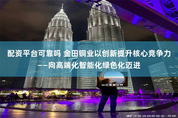配资平台可靠吗 金田铜业以创新提升核心竞争力——向高端化智能化绿色化迈进