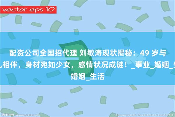 配资公司全国招代理 刘敏涛现状揭秘：49 岁与女儿相伴，身材宛如少女，感情状况成谜！_事业_婚姻_生活