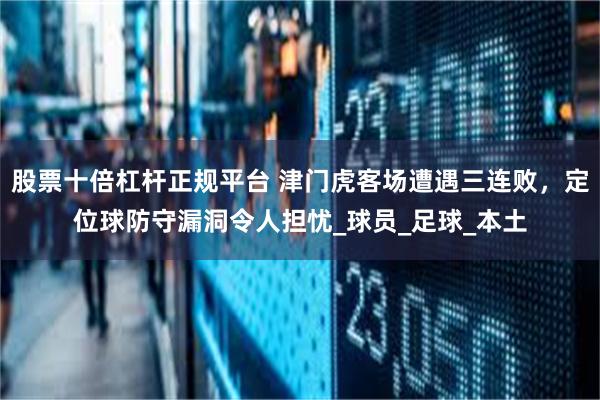 股票十倍杠杆正规平台 津门虎客场遭遇三连败，定位球防守漏洞令人担忧_球员_足球_本土