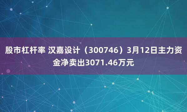 股市杠杆率 汉嘉设计（300746）3月12日主力资金净卖出3071.46万元