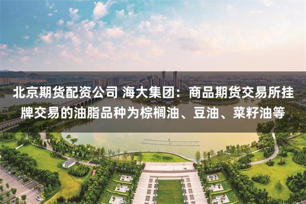 北京期货配资公司 海大集团：商品期货交易所挂牌交易的油脂品种为棕榈油、豆油、菜籽油等