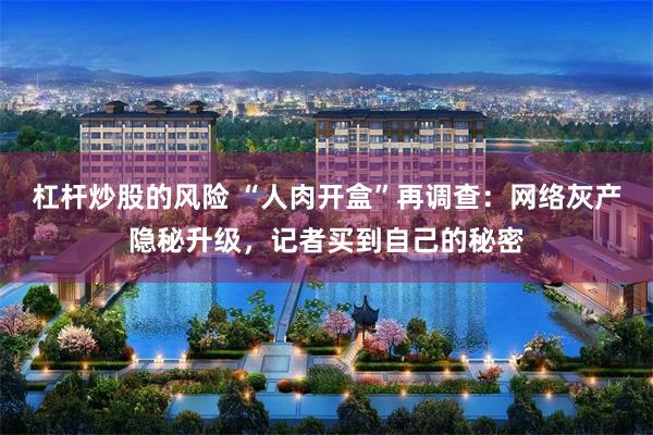 杠杆炒股的风险 “人肉开盒”再调查：网络灰产隐秘升级，记者买到自己的秘密