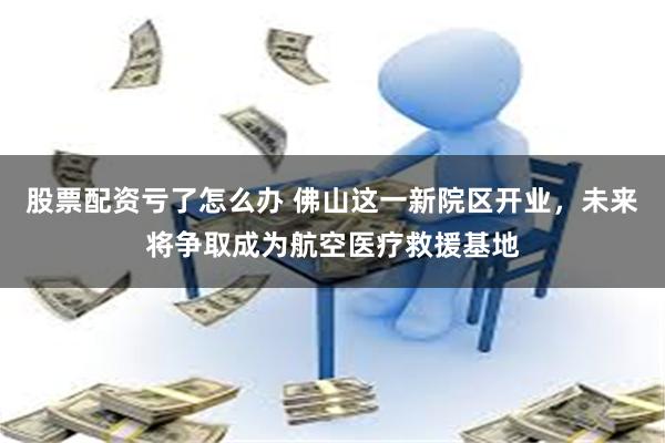 股票配资亏了怎么办 佛山这一新院区开业，未来将争取成为航空医疗救援基地