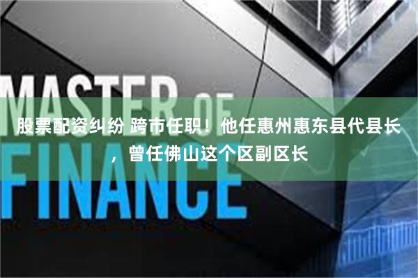 股票配资纠纷 跨市任职！他任惠州惠东县代县长，曾任佛山这个区副区长