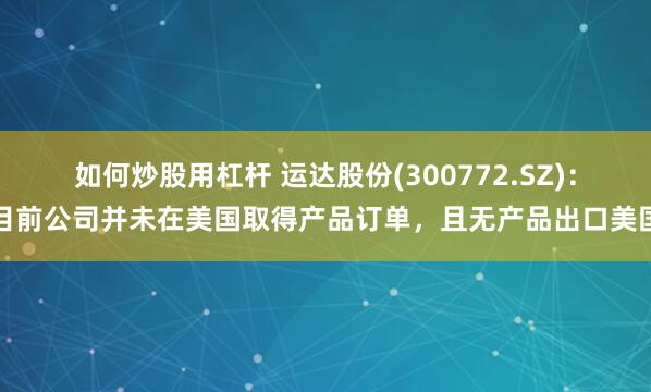 如何炒股用杠杆 运达股份(300772.SZ)：目前公司并未在美国取得产品订单，且无产品出口美国