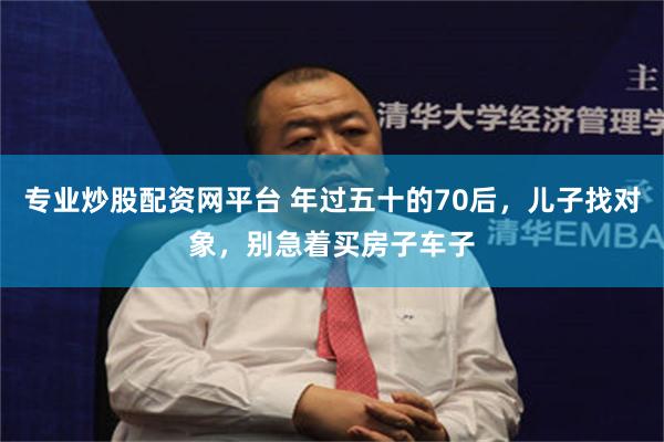 专业炒股配资网平台 年过五十的70后，儿子找对象，别急着买房子车子