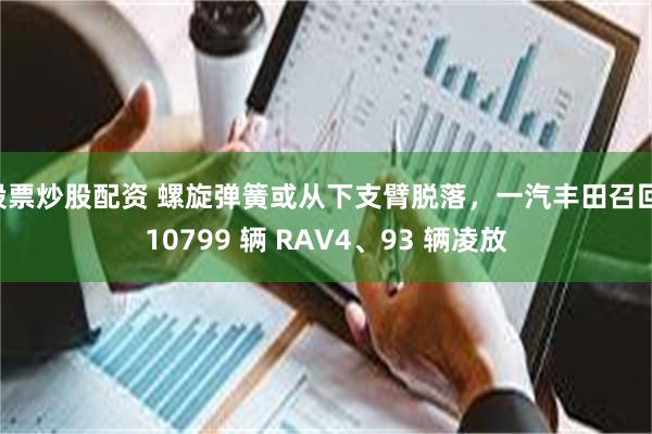股票炒股配资 螺旋弹簧或从下支臂脱落，一汽丰田召回 10799 辆 RAV4、93 辆凌放