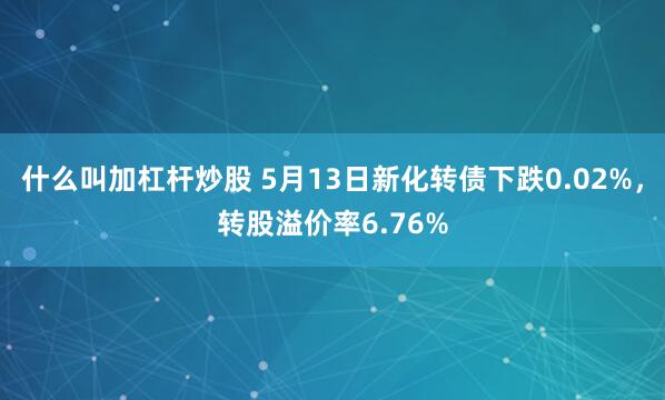 什么叫加杠杆炒股 5月13日新化转债下跌0.02%，转股溢价率6.76%