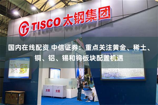 国内在线配资 中信证券：重点关注黄金、稀土、铜、铝、锡和钨板块配置机遇