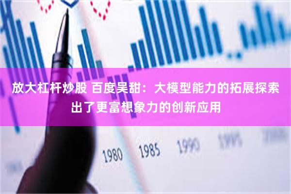放大杠杆炒股 百度吴甜：大模型能力的拓展探索出了更富想象力的创新应用