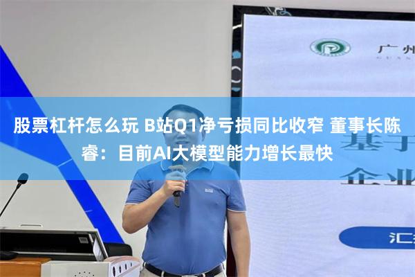 股票杠杆怎么玩 B站Q1净亏损同比收窄 董事长陈睿：目前AI大模型能力增长最快