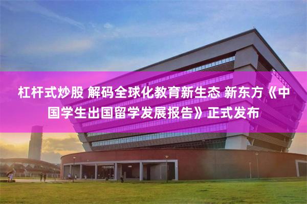 杠杆式炒股 解码全球化教育新生态 新东方《中国学生出国留学发展报告》正式发布
