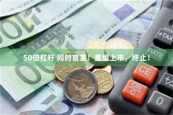 50倍杠杆 同时官宣！重组上市，终止！