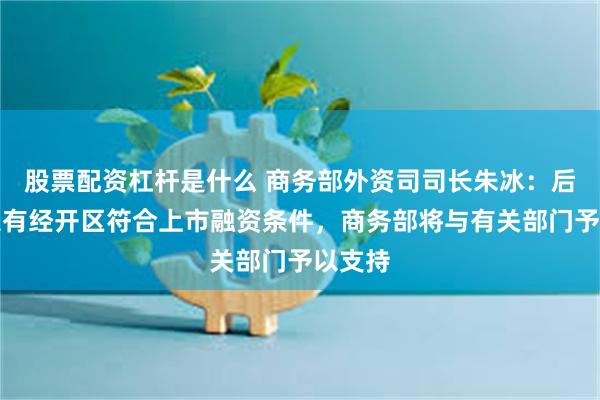 股票配资杠杆是什么 商务部外资司司长朱冰：后续如果有经开区符合上市融资条件，商务部将与有关部门予以支持