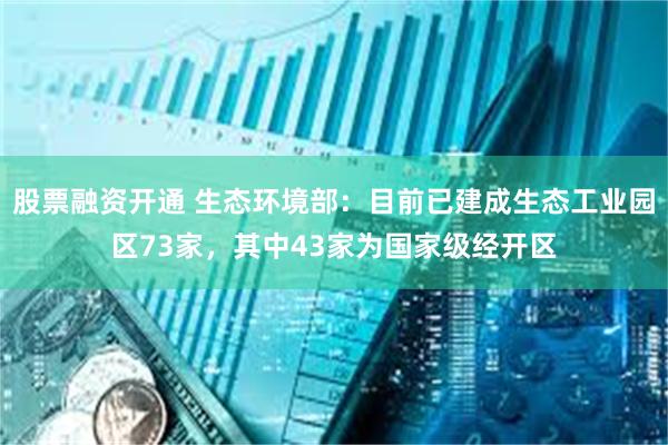 股票融资开通 生态环境部：目前已建成生态工业园区73家，其中43家为国家级经开区
