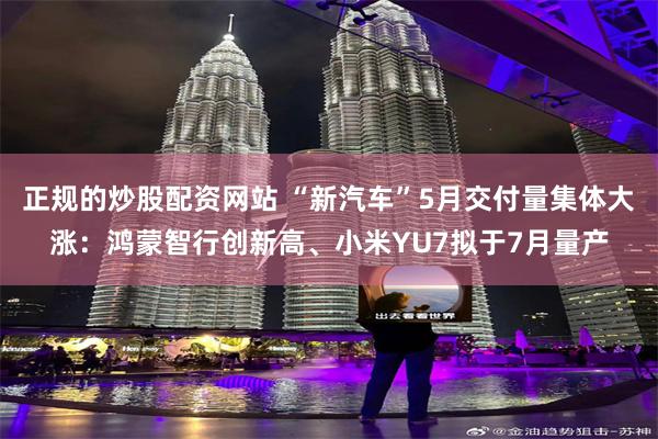 正规的炒股配资网站 “新汽车”5月交付量集体大涨：鸿蒙智行创新高、小米YU7拟于7月量产