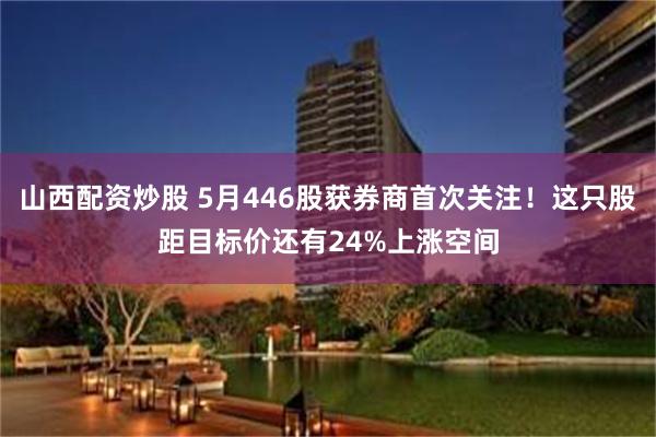 山西配资炒股 5月446股获券商首次关注！这只股距目标价还有24%上涨空间