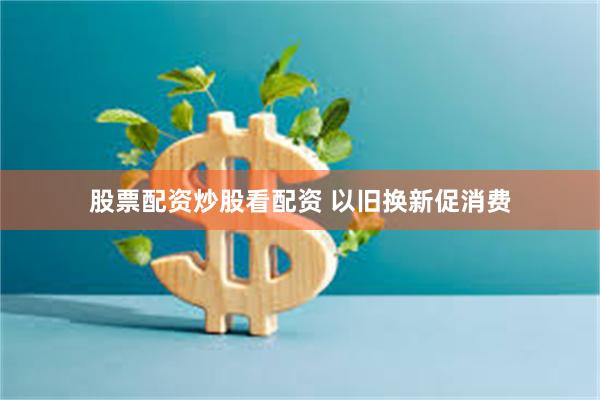 股票配资炒股看配资 以旧换新促消费