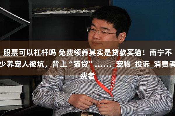 股票可以杠杆吗 免费领养其实是贷款买猫！南宁不少养宠人被坑，背上“猫贷”……_宠物_投诉_消费者