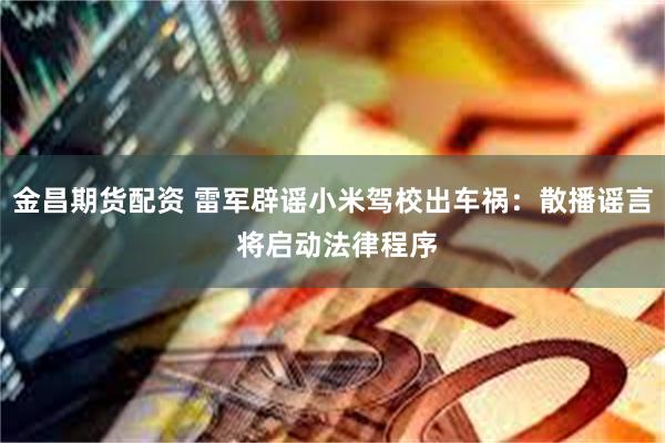 金昌期货配资 雷军辟谣小米驾校出车祸：散播谣言 将启动法律程序