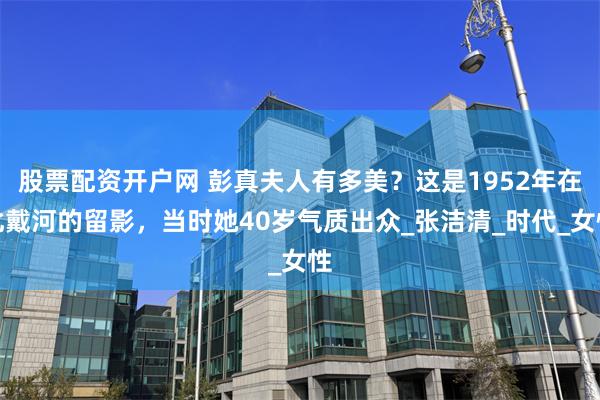 股票配资开户网 彭真夫人有多美？这是1952年在北戴河的留影，当时她40岁气质出众_张洁清_时代_女性