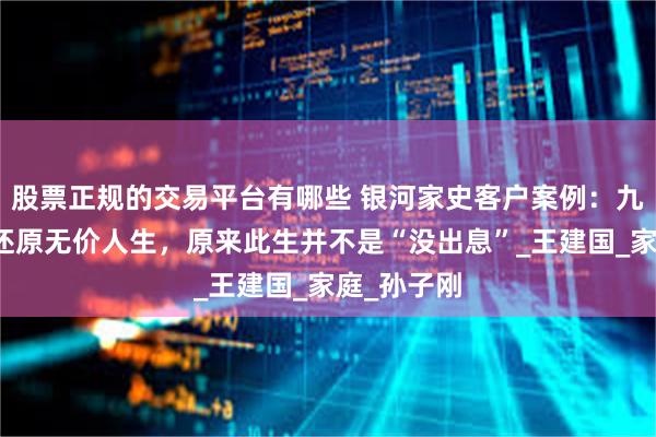 股票正规的交易平台有哪些 银河家史客户案例：九次访谈，还原无价人生，原来此生并不是“没出息”_王建国_家庭_孙子刚