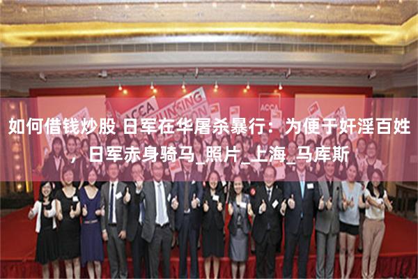 如何借钱炒股 日军在华屠杀暴行：为便于奸淫百姓，日军赤身骑马_照片_上海_马库斯