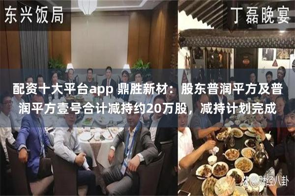 配资十大平台app 鼎胜新材：股东普润平方及普润平方壹号合计减持约20万股，减持计划完成