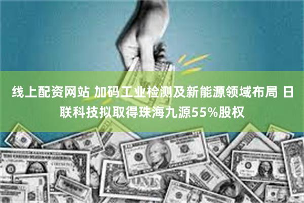 线上配资网站 加码工业检测及新能源领域布局 日联科技拟取得珠海九源55%股权