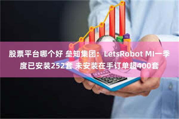 股票平台哪个好 垒知集团：LetsRobot MI一季度已安装252套 未安装在手订单超400套