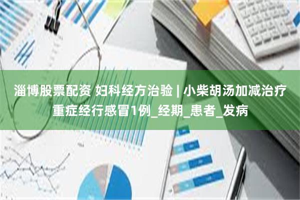 淄博股票配资 妇科经方治验 | 小柴胡汤加减治疗重症经行感冒1例_经期_患者_发病