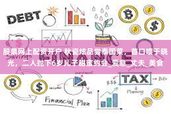 股票网上配资开户 秋瓷炫品尝泰国菜，首口喂于晓光，二人抛下6岁儿子甜蜜约会_爱意_丈夫_美食