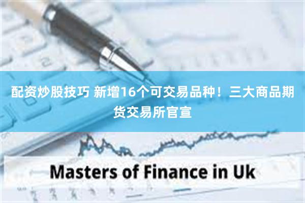 配资炒股技巧 新增16个可交易品种！三大商品期货交易所官宣