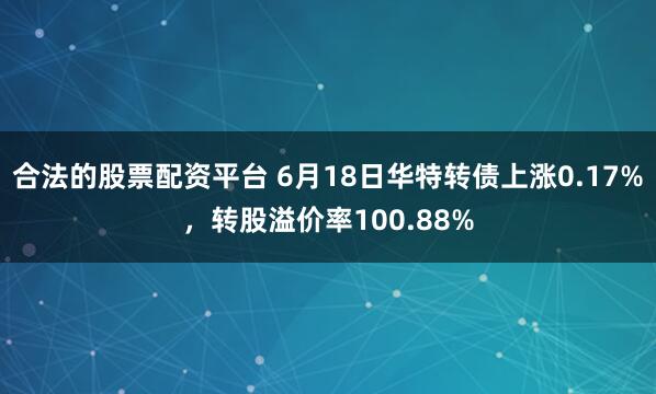 合法的股票配资平台 6月18日华特转债上涨0.17%，转股溢价率100.88%