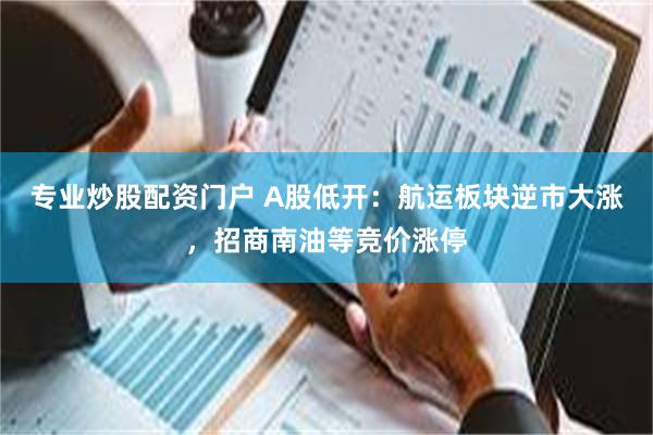 专业炒股配资门户 A股低开：航运板块逆市大涨，招商南油等竞价涨停